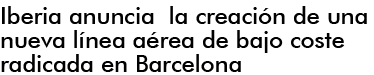IBERIA ANUNCIA LA CREACIN DE UNA NUEVA LNEA AREA DE BAJO COSTE RADICADA EN bARCELONA