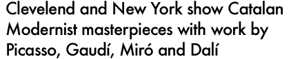 CLEVELEND AND NEW YORK SHOW CATALAN MODERNIST MASTERPIECES WITH WORK BY PICASSO, GAUDI, MIRO AND DALI